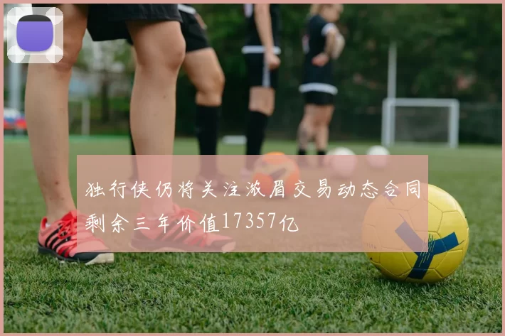 独行侠仍将关注浓眉交易动态合同剩余三年价值17357亿