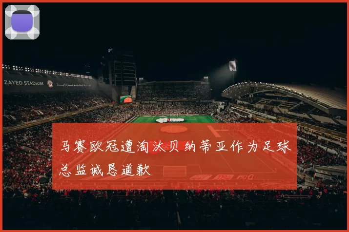 马赛欧冠遭淘汰贝纳蒂亚作为足球总监诚恳道歉
