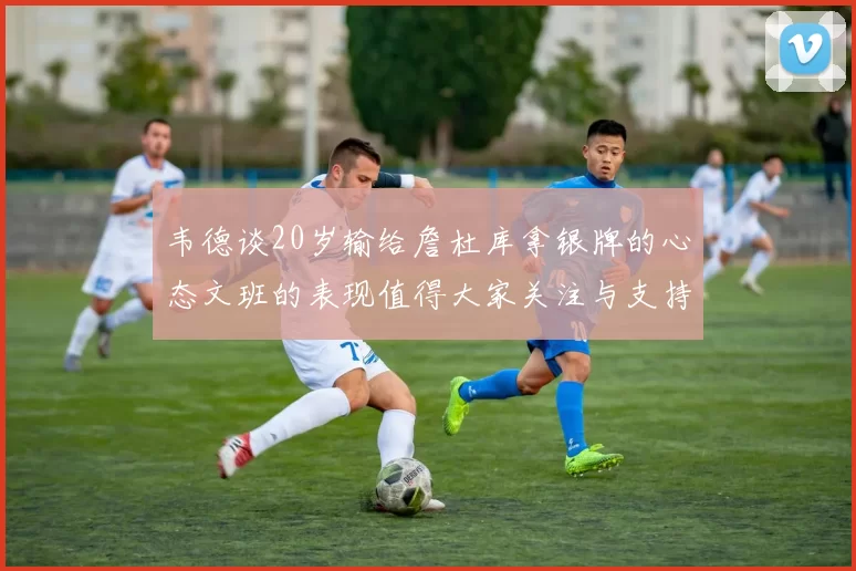 韦德谈20岁输给詹杜库拿银牌的心态文班的表现值得大家关注与支持