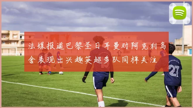 法媒报道巴黎圣日耳曼对阿克利乌舍表现出兴趣英超多队同样关注