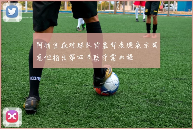 阿特金森对球队背靠背表现表示满意但指出第四节防守需加强