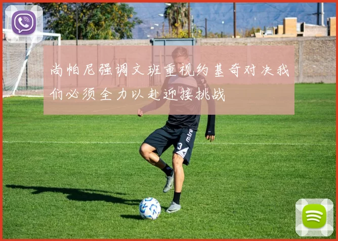 尚帕尼强调文班重视约基奇对决我们必须全力以赴迎接挑战