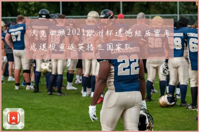 沃克回顾2021欧洲杯遗憾经历曾考虑退役重返英格兰国家队